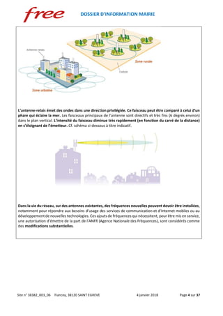 DOSSIER D’INFORMATION MAIRIE
Site n° 38382_003_06 Fiancey, 38120 SAINT EGREVE 4 janvier 2018 Page 4 sur 37
L’antenne-relais émet des ondes dans une direction privilégiée. Ce faisceau peut être comparé à celui d’un
phare qui éclaire la mer. Les faisceaux principaux de l’antenne sont directifs et très fins (6 degrés environ)
dans le plan vertical. L’intensité du faisceau diminue très rapidement (en fonction du carré de la distance)
en s’éloignant de l’émetteur. Cf. schéma ci-dessous à titre indicatif.
Dans la vie du réseau, sur des antennes existantes, des fréquences nouvelles peuvent devoir être installées,
notamment pour répondre aux besoins d’usage des services de communication et d’Internet mobiles ou au
développement de nouvelles technologies. Ces ajouts de fréquences qui nécessitent, pour être mis en service,
une autorisation d’émettre de la part de l’ANFR (Agence Nationale des Fréquences), sont considérés comme
des modifications substantielles.
 