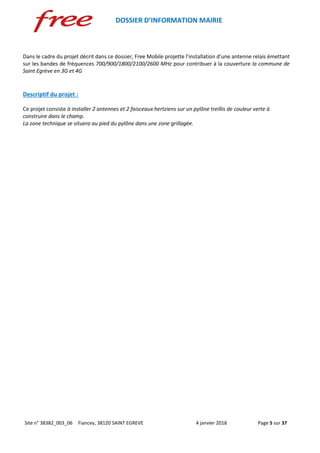 DOSSIER D’INFORMATION MAIRIE
Site n° 38382_003_06 Fiancey, 38120 SAINT EGREVE 4 janvier 2018 Page 5 sur 37
Dans le cadre du projet décrit dans ce dossier, Free Mobile projette l’installation d’une antenne relais émettant
sur les bandes de fréquences 700/900/1800/2100/2600 MHz pour contribuer à la couverture la commune de
Saint Egrève en 3G et 4G
Descriptif du projet :
Ce projet consiste à installer 2 antennes et 2 faisceaux hertziens sur un pylône treillis de couleur verte à
construire dans le champ.
La zone technique se situera au pied du pylône dans une zone grillagée.
 