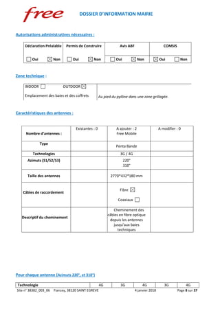 DOSSIER D’INFORMATION MAIRIE
Site n° 38382_003_06 Fiancey, 38120 SAINT EGREVE 4 janvier 2018 Page 8 sur 37
Autorisations administratives nécessaires :
Déclaration Préalable Permis de Construire Avis ABF COMSIS
Oui Non Oui Non Oui Non Oui Non
Zone technique :
INDOOR OUTDOOR
Emplacement des baies et des coffrets Au pied du pylône dans une zone grillagée.
Caractéristiques des antennes :
Nombre d’antennes :
Existantes : 0 A ajouter : 2
Free Mobile
A modifier : 0
Type
Penta Bande
Technologies 3G / 4G
Azimuts (S1/S2/S3) 220°
310°
Taille des antennes 2770*432*180 mm
Câbles de raccordement
Fibre
Coaxiaux
Descriptif du cheminement
Cheminement des
câbles en fibre optique
depuis les antennes
jusqu’aux baies
techniques
Pour chaque antenne (Azimuts 220°, et 310°)
Technologie 4G 3G 4G 3G 4G
 