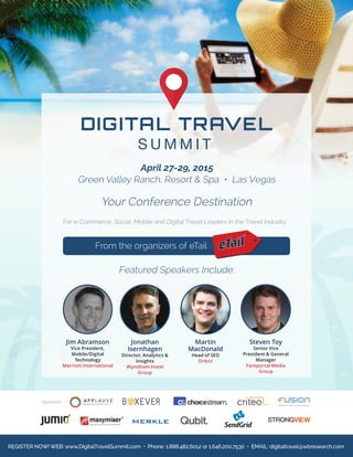 From the organizers of eTail
Your Conference Destination
Featured Speakers Include:
April 27-29, 2015
Green Valley Ranch, Resort & Spa • Las Vegas
Sponsors:
Jim Abramson
Vice President,
Mobile/Digital
Technology
Marriott International
Martin
MacDonald
Head of SEO
Orbitz
Jonathan
Isernhagen
Director, Analytics &
Insights
Wyndham Hotel
Group
Steven Toy
Senior Vice
President & General
Manager
Fareportal Media
Group
REGISTER NOW! WEB: www.DigitalTravelSummit.com • Phone: 1.888.482.6012 or 1.646.200.7530 • EMAIL: digitaltravel@wbresearch.com
For e-Commerce, Social, Mobile and Digital Travel Leaders in the Travel Industry
 
