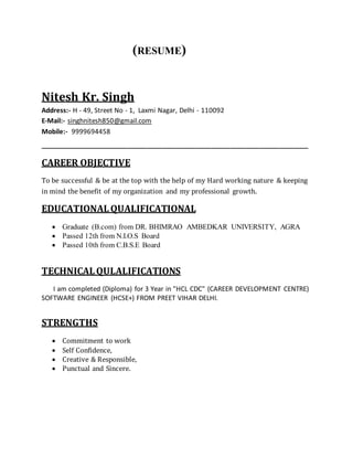 (RESUME)
Nitesh Kr. Singh
Address:- H - 49, Street No - 1, Laxmi Nagar, Delhi - 110092
E-Mail:- singhnitesh850@gmail.com
Mobile:- 9999694458
_______________________________________________________
CAREER OBJECTIVE
To be successful & be at the top with the help of my Hard working nature & keeping
in mind the benefit of my organization and my professional growth.
EDUCATIONALQUALIFICATIONAL
 Graduate (B.com) from DR. BHIMRAO AMBEDKAR UNIVERSITY, AGRA
 Passed 12th from N.I.O.S Board
 Passed 10th from C.B.S.E Board
TECHNICALQULALIFICATIONS
I am completed (Diploma) for 3 Year in "HCL CDC" (CAREER DEVELOPMENT CENTRE)
SOFTWARE ENGINEER (HCSE+) FROM PREET VIHAR DELHI.
STRENGTHS
 Commitment to work
 Self Confidence,
 Creative & Responsible,
 Punctual and Sincere.
 
