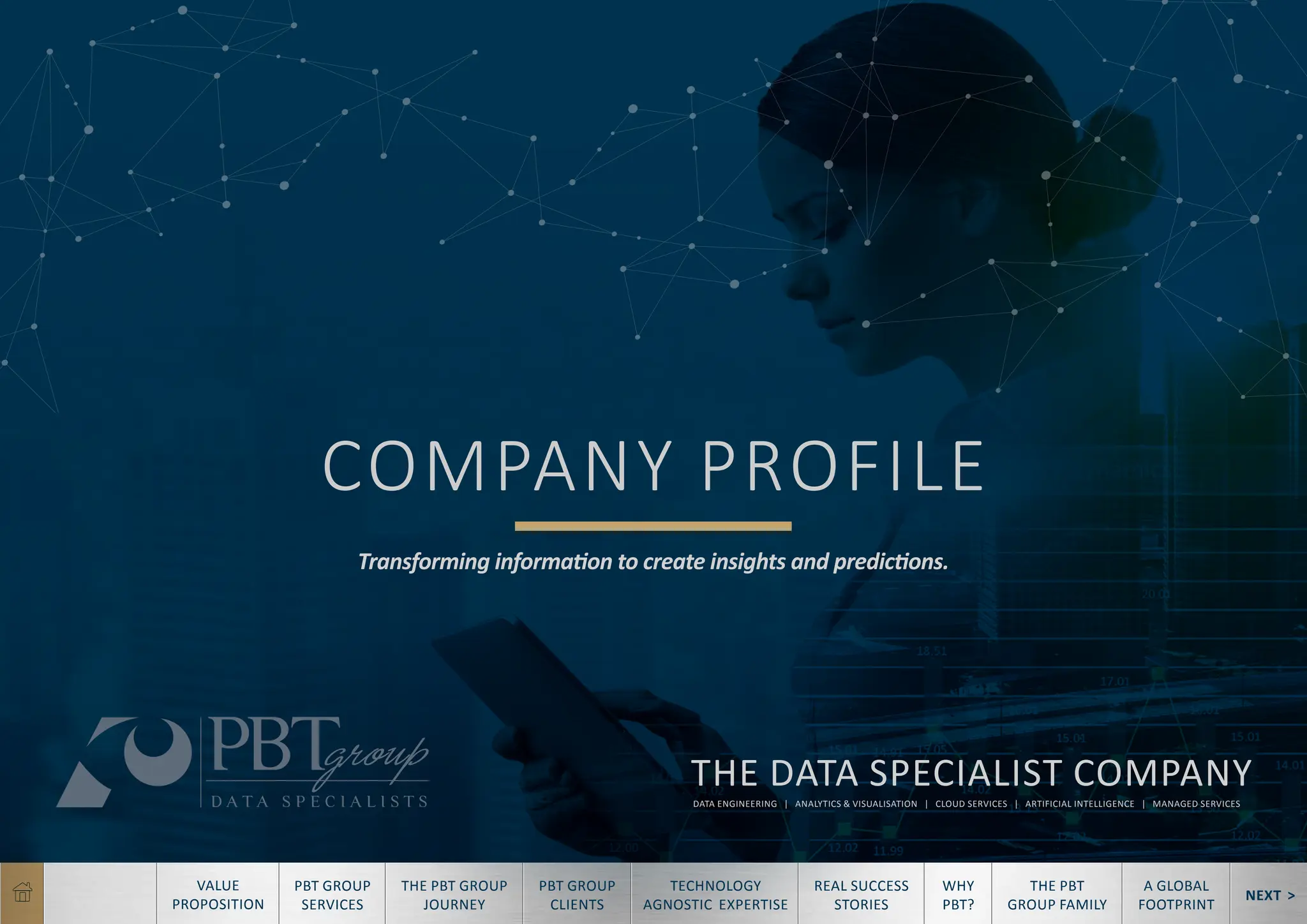 NEXT >
TECHNOLOGY
AGNOSTIC EXPERTISE
REAL SUCCESS
STORIES
WHY
PBT?
THE PBT
GROUP FAMILY
A GLOBAL
FOOTPRINT
VALUE
PROPOSITION
PBT GROUP
SERVICES
THE PBT GROUP
JOURNEY
PBT GROUP
CLIENTS
COMPANY PROFILE
Transforming information to create insights and predictions.
THE DATA SPECIALIST COMPANY
DATA ENGINEERING | ANALYTICS & VISUALISATION | CLOUD SERVICES | ARTIFICIAL INTELLIGENCE | MANAGED SERVICES
 