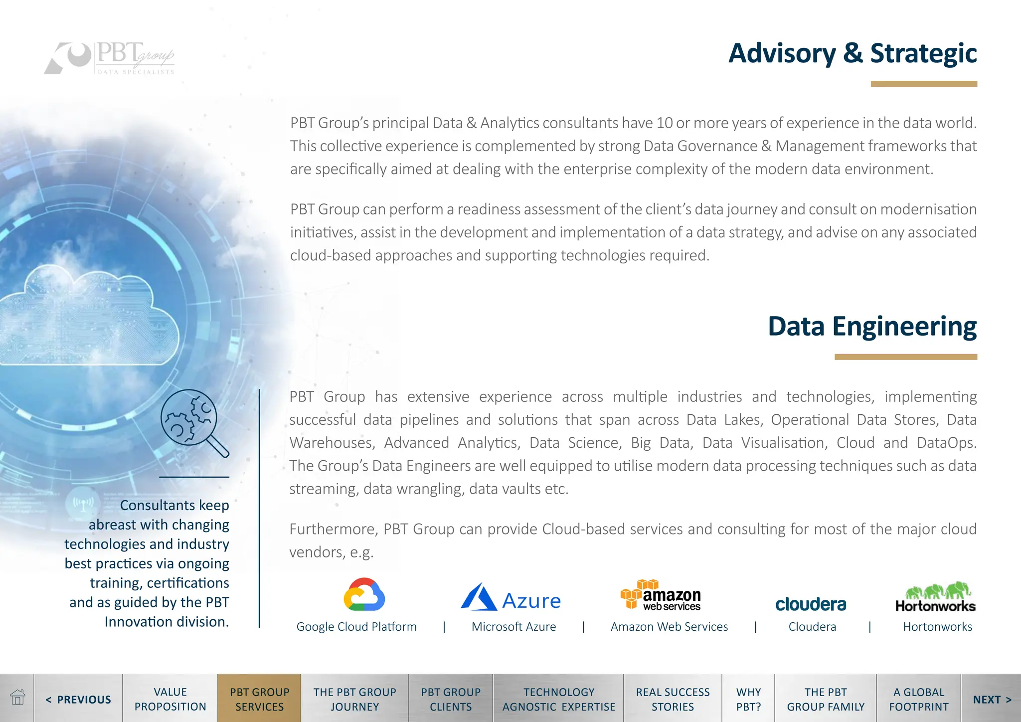 < PREVIOUS NEXT >
TECHNOLOGY
AGNOSTIC EXPERTISE
REAL SUCCESS
STORIES
WHY
PBT?
THE PBT
GROUP FAMILY
A GLOBAL
FOOTPRINT
VALUE
PROPOSITION
PBT GROUP
SERVICES
THE PBT GROUP
JOURNEY
PBT GROUP
CLIENTS
Advisory & Strategic
Data Engineering
PBT Group’s principal Data & Analytics consultants have 10 or more years of experience in the data world.
This collective experience is complemented by strong Data Governance & Management frameworks that
are specifically aimed at dealing with the enterprise complexity of the modern data environment.
PBT Group can perform a readiness assessment of the client’s data journey and consult on modernisation
initiatives, assist in the development and implementation of a data strategy, and advise on any associated
cloud-based approaches and supporting technologies required.
PBT Group has extensive experience across multiple industries and technologies, implementing
successful data pipelines and solutions that span across Data Lakes, Operational Data Stores, Data
Warehouses, Advanced Analytics, Data Science, Big Data, Data Visualisation, Cloud and DataOps.
The Group’s Data Engineers are well equipped to utilise modern data processing techniques such as data
streaming, data wrangling, data vaults etc.
Furthermore, PBT Group can provide Cloud-based services and consulting for most of the major cloud
vendors, e.g.
Google Cloud Platform | Microsoft Azure | Amazon Web Services | Cloudera | Hortonworks
Consultants keep
abreast with changing
technologies and industry
best practices via ongoing
training, certifications
and as guided by the PBT
Innovation division.
 