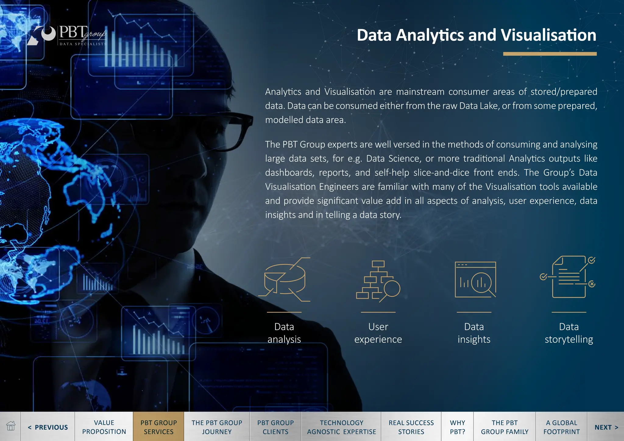 < PREVIOUS NEXT >
TECHNOLOGY
AGNOSTIC EXPERTISE
REAL SUCCESS
STORIES
WHY
PBT?
THE PBT
GROUP FAMILY
A GLOBAL
FOOTPRINT
VALUE
PROPOSITION
PBT GROUP
SERVICES
THE PBT GROUP
JOURNEY
PBT GROUP
CLIENTS
Data
analysis
User
experience
Data
insights
Data
storytelling
Data Analytics and Visualisation
Analytics and Visualisation are mainstream consumer areas of stored/prepared
data. Data can be consumed either from the raw Data Lake, or from some prepared,
modelled data area.
The PBT Group experts are well versed in the methods of consuming and analysing
large data sets, for e.g. Data Science, or more traditional Analytics outputs like
dashboards, reports, and self-help slice-and-dice front ends. The Group’s Data
Visualisation Engineers are familiar with many of the Visualisation tools available
and provide significant value add in all aspects of analysis, user experience, data
insights and in telling a data story.
 