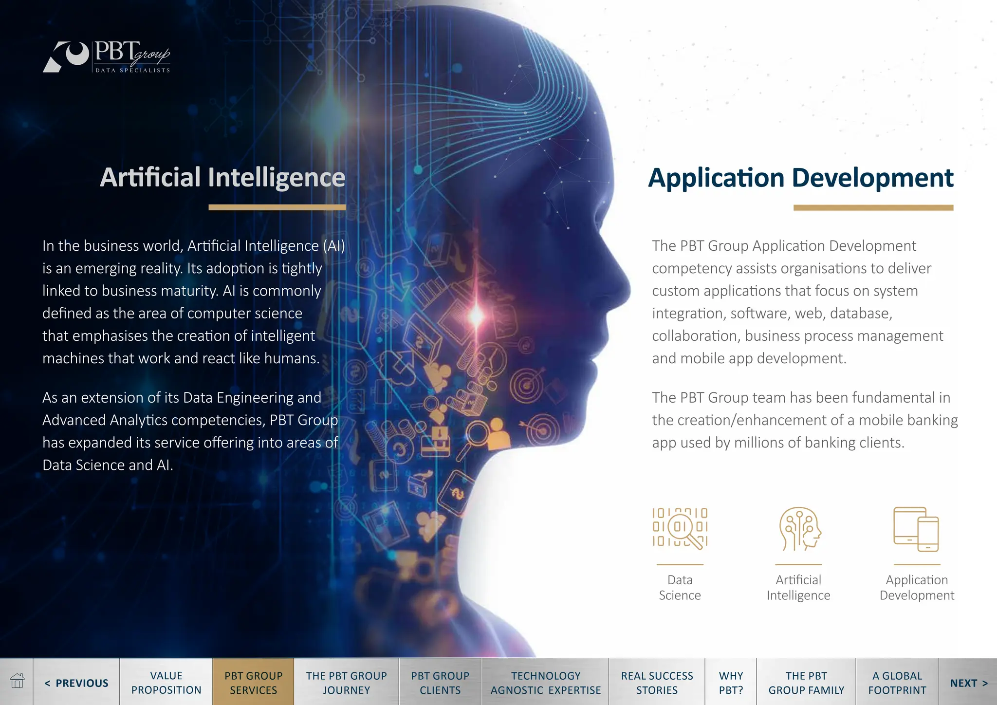 < PREVIOUS NEXT >
TECHNOLOGY
AGNOSTIC EXPERTISE
REAL SUCCESS
STORIES
WHY
PBT?
THE PBT
GROUP FAMILY
A GLOBAL
FOOTPRINT
VALUE
PROPOSITION
PBT GROUP
SERVICES
THE PBT GROUP
JOURNEY
PBT GROUP
CLIENTS
Artificial Intelligence Application Development
The PBT Group Application Development
competency assists organisations to deliver
custom applications that focus on system
integration, software, web, database,
collaboration, business process management
and mobile app development.
The PBT Group team has been fundamental in
the creation/enhancement of a mobile banking
app used by millions of banking clients.
In the business world, Artificial Intelligence (AI)
is an emerging reality. Its adoption is tightly
linked to business maturity. AI is commonly
defined as the area of computer science
that emphasises the creation of intelligent
machines that work and react like humans.
As an extension of its Data Engineering and
Advanced Analytics competencies, PBT Group
has expanded its service offering into areas of
Data Science and AI.
Data
Science
Artificial
Intelligence
Application
Development
 