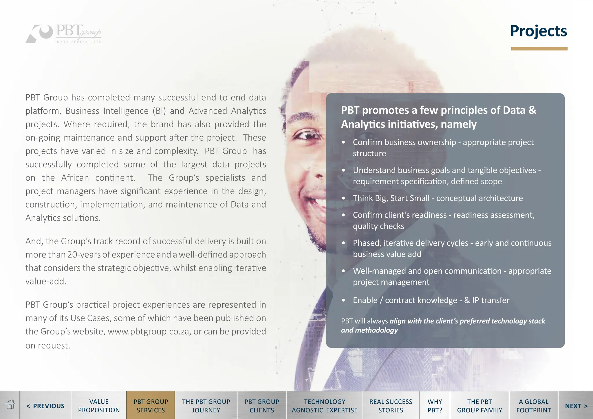 < PREVIOUS NEXT >
TECHNOLOGY
AGNOSTIC EXPERTISE
REAL SUCCESS
STORIES
WHY
PBT?
THE PBT
GROUP FAMILY
A GLOBAL
FOOTPRINT
VALUE
PROPOSITION
PBT GROUP
SERVICES
THE PBT GROUP
JOURNEY
PBT GROUP
CLIENTS
Projects
PBT Group has completed many successful end-to-end data
platform, Business Intelligence (BI) and Advanced Analytics
projects. Where required, the brand has also provided the
on-going maintenance and support after the project. These
projects have varied in size and complexity. PBT Group has
successfully completed some of the largest data projects
on the African continent. The Group’s specialists and
project managers have significant experience in the design,
construction, implementation, and maintenance of Data and
Analytics solutions.
And, the Group’s track record of successful delivery is built on
morethan20-yearsofexperienceandawell-definedapproach
that considers the strategic objective, whilst enabling iterative
value-add.
PBT Group’s practical project experiences are represented in
many of its Use Cases, some of which have been published on
the Group’s website, www.pbtgroup.co.za, or can be provided
on request.
PBT promotes a few principles of Data &
Analytics initiatives, namely
• Confirm business ownership - appropriate project
structure
• Understand business goals and tangible objectives -
requirement specification, defined scope
• Think Big, Start Small - conceptual architecture
• Confirm client’s readiness - readiness assessment,
quality checks
• Phased, iterative delivery cycles - early and continuous
business value add
• Well-managed and open communication - appropriate
project management
• Enable / contract knowledge - & IP transfer
PBT will always align with the client’s preferred technology stack
and methodology
 