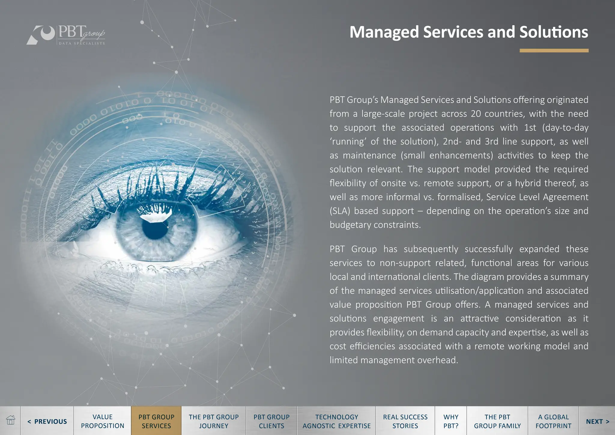 < PREVIOUS NEXT >
TECHNOLOGY
AGNOSTIC EXPERTISE
REAL SUCCESS
STORIES
WHY
PBT?
THE PBT
GROUP FAMILY
A GLOBAL
FOOTPRINT
VALUE
PROPOSITION
PBT GROUP
SERVICES
THE PBT GROUP
JOURNEY
PBT GROUP
CLIENTS
PBT Group’s Managed Services and Solutions offering originated
from a large-scale project across 20 countries, with the need
to support the associated operations with 1st (day-to-day
‘running’ of the solution), 2nd- and 3rd line support, as well
as maintenance (small enhancements) activities to keep the
solution relevant. The support model provided the required
flexibility of onsite vs. remote support, or a hybrid thereof, as
well as more informal vs. formalised, Service Level Agreement
(SLA) based support – depending on the operation’s size and
budgetary constraints.
PBT Group has subsequently successfully expanded these
services to non-support related, functional areas for various
local and international clients. The diagram provides a summary
of the managed services utilisation/application and associated
value proposition PBT Group offers. A managed services and
solutions engagement is an attractive consideration as it
provides flexibility, on demand capacity and expertise, as well as
cost efficiencies associated with a remote working model and
limited management overhead.
Managed Services and Solutions
 