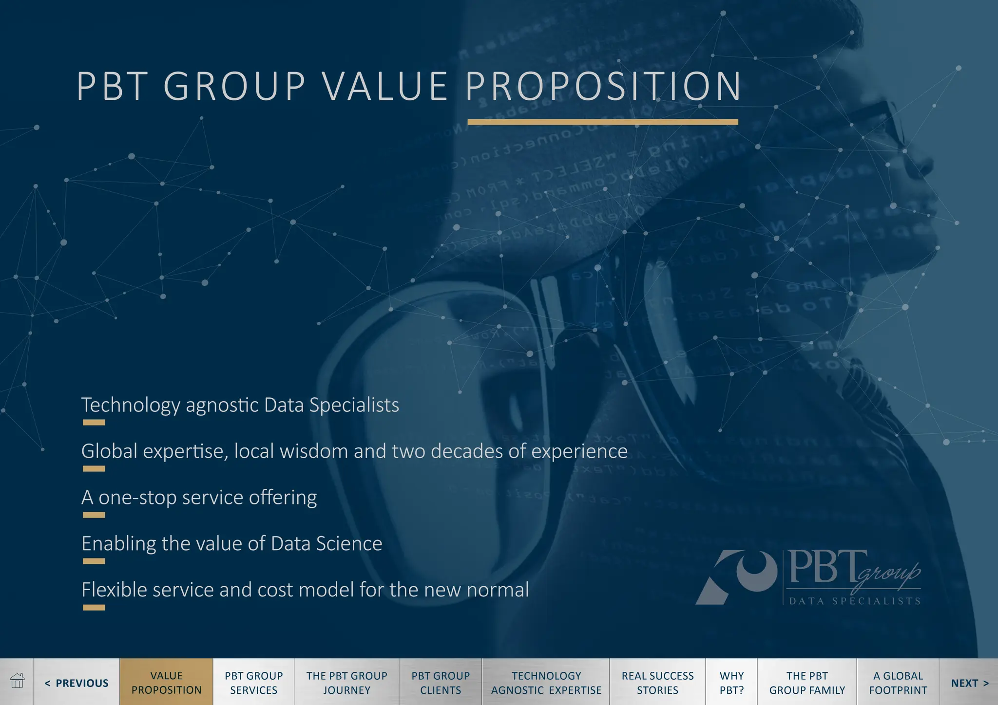 < PREVIOUS NEXT >
TECHNOLOGY
AGNOSTIC EXPERTISE
REAL SUCCESS
STORIES
WHY
PBT?
THE PBT
GROUP FAMILY
A GLOBAL
FOOTPRINT
VALUE
PROPOSITION
PBT GROUP
SERVICES
THE PBT GROUP
JOURNEY
PBT GROUP
CLIENTS
PBT GROUP VALUE PROPOSITION
Technology agnostic Data Specialists
Global expertise, local wisdom and two decades of experience
A one-stop service offering
Enabling the value of Data Science
Flexible service and cost model for the new normal
 