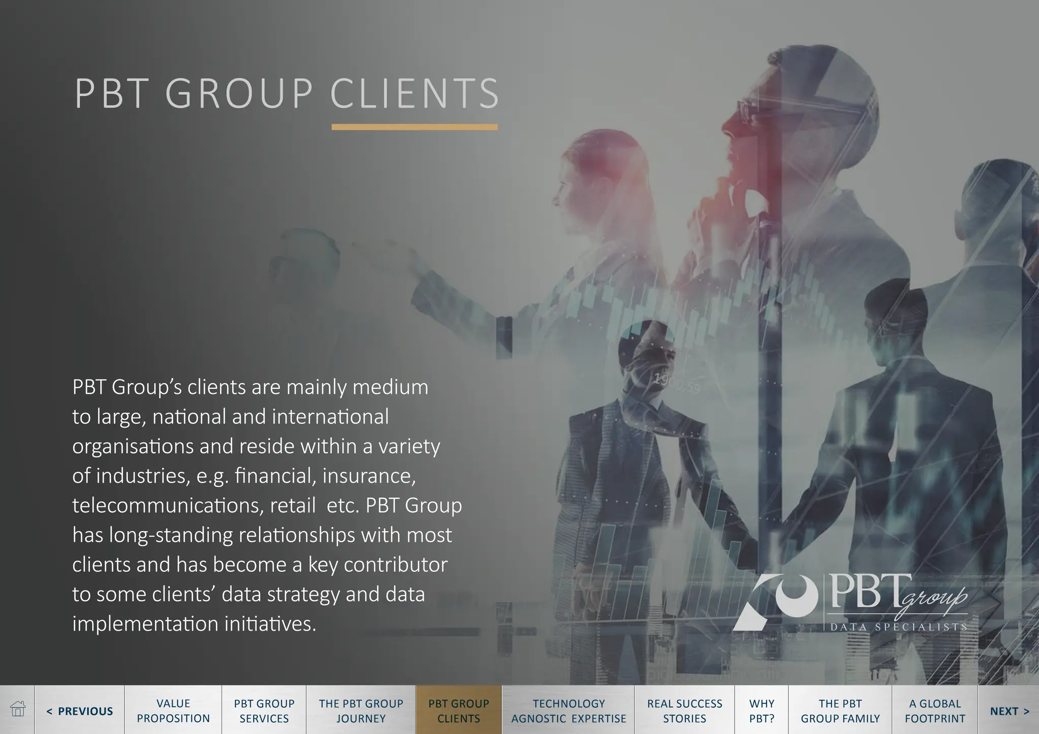 < PREVIOUS NEXT >
TECHNOLOGY
AGNOSTIC EXPERTISE
REAL SUCCESS
STORIES
WHY
PBT?
THE PBT
GROUP FAMILY
A GLOBAL
FOOTPRINT
VALUE
PROPOSITION
PBT GROUP
SERVICES
THE PBT GROUP
JOURNEY
PBT GROUP
CLIENTS
PBT GROUP CLIENTS
PBT Group’s clients are mainly medium
to large, national and international
organisations and reside within a variety
of industries, e.g. financial, insurance,
telecommunications, retail etc. PBT Group
has long-standing relationships with most
clients and has become a key contributor
to some clients’ data strategy and data
implementation initiatives.
 