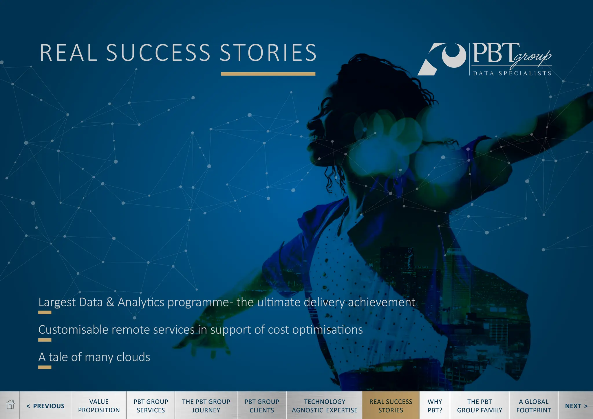 < PREVIOUS NEXT >
TECHNOLOGY
AGNOSTIC EXPERTISE
REAL SUCCESS
STORIES
WHY
PBT?
THE PBT
GROUP FAMILY
A GLOBAL
FOOTPRINT
VALUE
PROPOSITION
PBT GROUP
SERVICES
THE PBT GROUP
JOURNEY
PBT GROUP
CLIENTS
REAL SUCCESS STORIES
Largest Data & Analytics programme- the ultimate delivery achievement
Customisable remote services in support of cost optimisations
A tale of many clouds
 