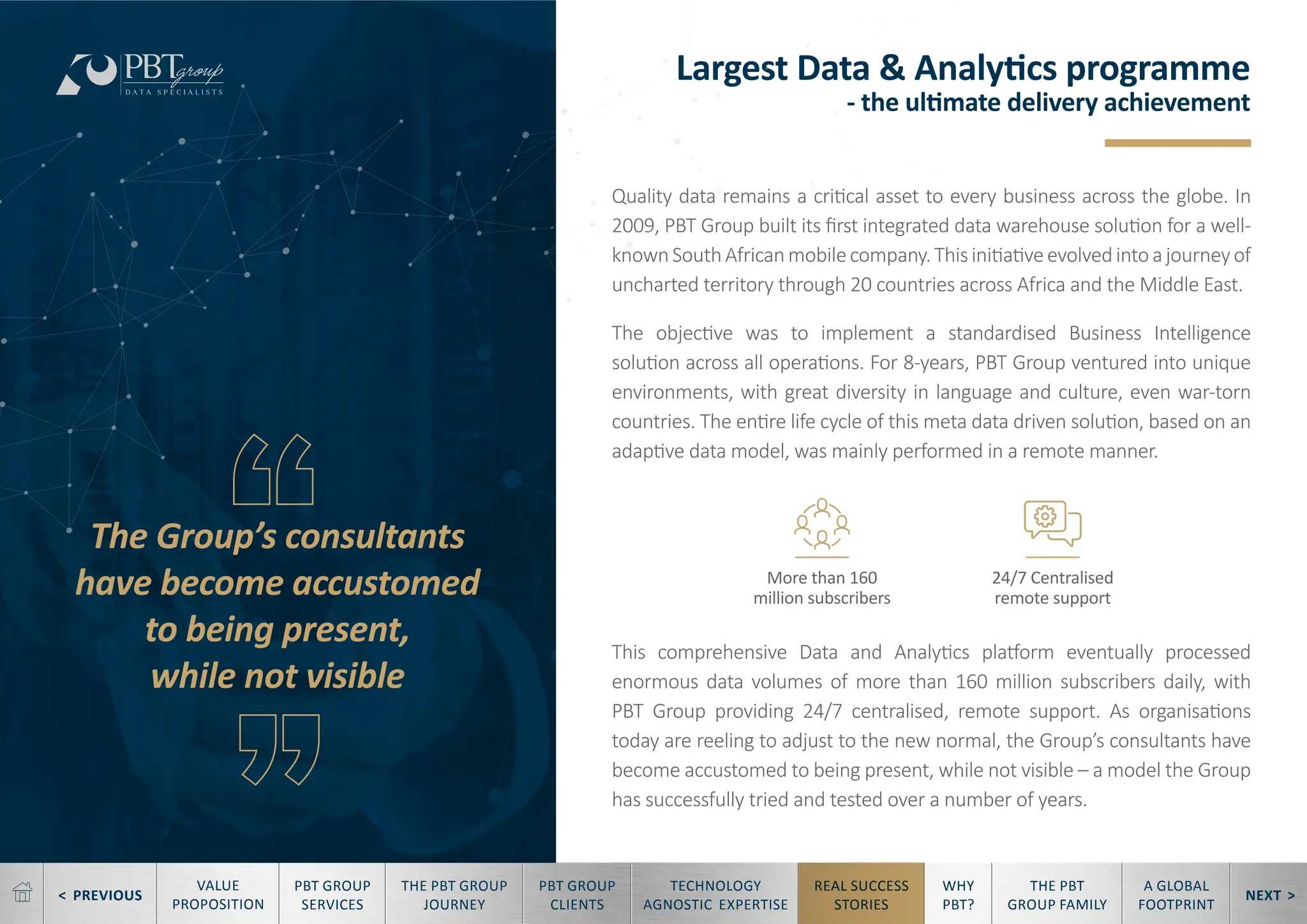 < PREVIOUS NEXT >
TECHNOLOGY
AGNOSTIC EXPERTISE
REAL SUCCESS
STORIES
WHY
PBT?
THE PBT
GROUP FAMILY
A GLOBAL
FOOTPRINT
VALUE
PROPOSITION
PBT GROUP
SERVICES
THE PBT GROUP
JOURNEY
PBT GROUP
CLIENTS
Largest Data & Analytics programme
- the ultimate delivery achievement
The Group’s consultants
have become accustomed
to being present,
while not visible
Quality data remains a critical asset to every business across the globe. In
2009, PBT Group built its first integrated data warehouse solution for a well-
knownSouthAfricanmobilecompany.Thisinitiativeevolvedintoajourneyof
uncharted territory through 20 countries across Africa and the Middle East.
The objective was to implement a standardised Business Intelligence
solution across all operations. For 8-years, PBT Group ventured into unique
environments, with great diversity in language and culture, even war-torn
countries. The entire life cycle of this meta data driven solution, based on an
adaptive data model, was mainly performed in a remote manner.
This comprehensive Data and Analytics platform eventually processed
enormous data volumes of more than 160 million subscribers daily, with
PBT Group providing 24/7 centralised, remote support. As organisations
today are reeling to adjust to the new normal, the Group’s consultants have
become accustomed to being present, while not visible – a model the Group
has successfully tried and tested over a number of years.
More than 160
million subscribers
24/7 Centralised
remote support
 