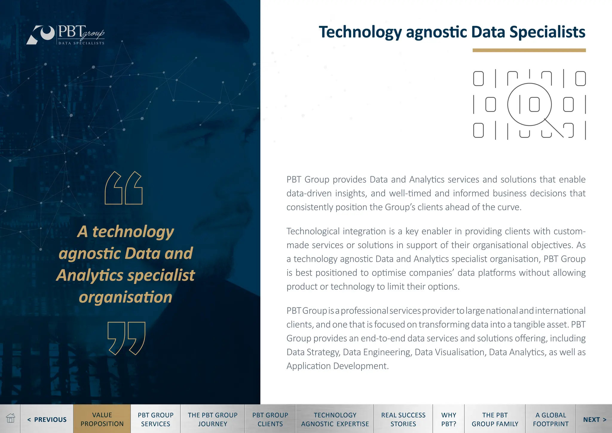 < PREVIOUS NEXT >
TECHNOLOGY
AGNOSTIC EXPERTISE
REAL SUCCESS
STORIES
WHY
PBT?
THE PBT
GROUP FAMILY
A GLOBAL
FOOTPRINT
VALUE
PROPOSITION
PBT GROUP
SERVICES
THE PBT GROUP
JOURNEY
PBT GROUP
CLIENTS
Technology agnostic Data Specialists
A technology
agnostic Data and
Analytics specialist
organisation
PBT Group provides Data and Analytics services and solutions that enable
data-driven insights, and well-timed and informed business decisions that
consistently position the Group’s clients ahead of the curve.
Technological integration is a key enabler in providing clients with custom-
made services or solutions in support of their organisational objectives. As
a technology agnostic Data and Analytics specialist organisation, PBT Group
is best positioned to optimise companies’ data platforms without allowing
product or technology to limit their options.
PBTGroupisaprofessionalservicesprovidertolargenationalandinternational
clients,andonethatisfocusedontransformingdataintoatangibleasset.PBT
Group provides an end-to-end data services and solutions offering, including
Data Strategy, Data Engineering, Data Visualisation, Data Analytics, as well as
Application Development.
 