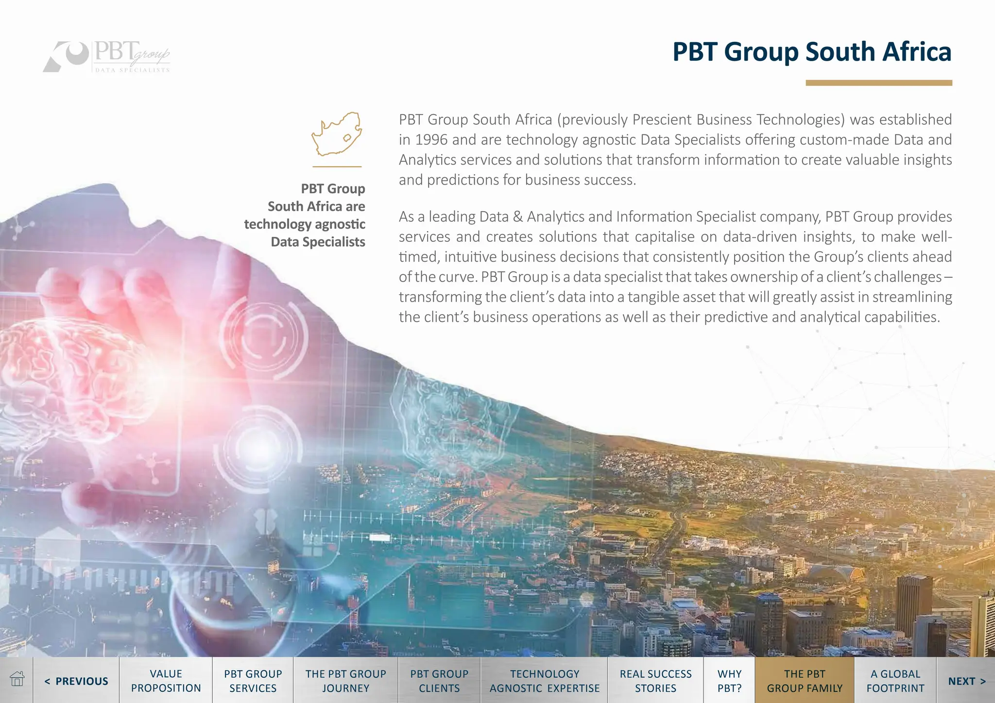 < PREVIOUS NEXT >
TECHNOLOGY
AGNOSTIC EXPERTISE
REAL SUCCESS
STORIES
WHY
PBT?
THE PBT
GROUP FAMILY
A GLOBAL
FOOTPRINT
VALUE
PROPOSITION
PBT GROUP
SERVICES
THE PBT GROUP
JOURNEY
PBT GROUP
CLIENTS
PBT Group South Africa
PBT Group South Africa (previously Prescient Business Technologies) was established
in 1996 and are technology agnostic Data Specialists offering custom-made Data and
Analytics services and solutions that transform information to create valuable insights
and predictions for business success.
As a leading Data & Analytics and Information Specialist company, PBT Group provides
services and creates solutions that capitalise on data-driven insights, to make well-
timed, intuitive business decisions that consistently position the Group’s clients ahead
ofthecurve.PBTGroupisadataspecialistthattakesownershipofaclient’schallenges–
transforming the client’s data into a tangible asset that will greatly assist in streamlining
the client’s business operations as well as their predictive and analytical capabilities.
PBT Group
South Africa are
technology agnostic
Data Specialists
 
