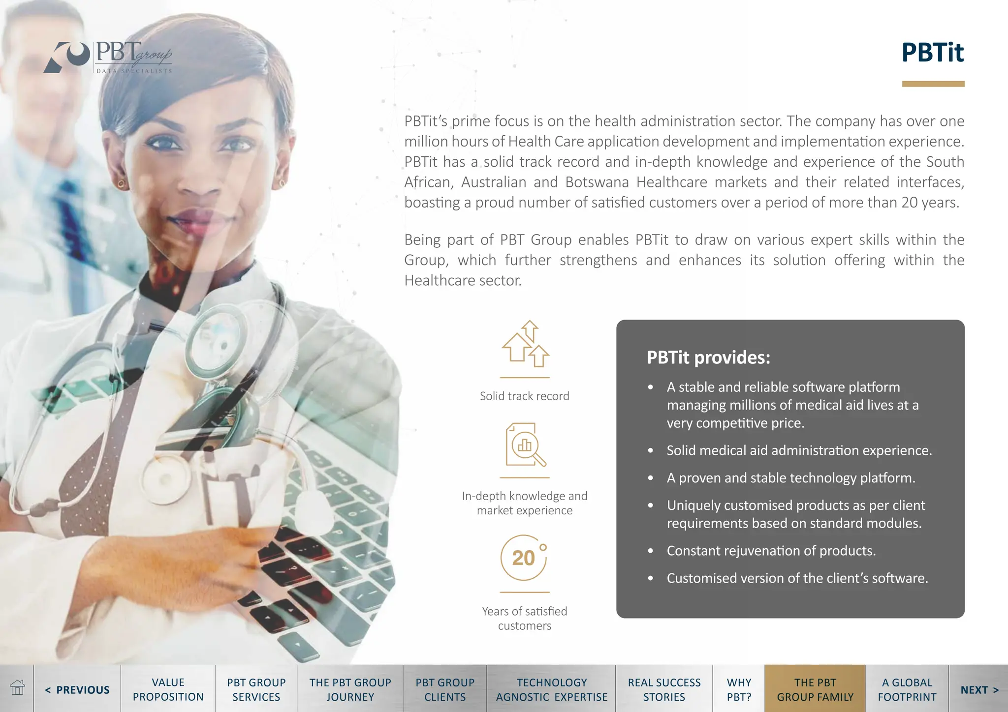 < PREVIOUS NEXT >
TECHNOLOGY
AGNOSTIC EXPERTISE
REAL SUCCESS
STORIES
WHY
PBT?
THE PBT
GROUP FAMILY
A GLOBAL
FOOTPRINT
VALUE
PROPOSITION
PBT GROUP
SERVICES
THE PBT GROUP
JOURNEY
PBT GROUP
CLIENTS
PBTit
PBTit’s prime focus is on the health administration sector. The company has over one
million hours of Health Care application development and implementation experience.
PBTit has a solid track record and in-depth knowledge and experience of the South
African, Australian and Botswana Healthcare markets and their related interfaces,
boasting a proud number of satisfied customers over a period of more than 20 years.
Being part of PBT Group enables PBTit to draw on various expert skills within the
Group, which further strengthens and enhances its solution offering within the
Healthcare sector.
PBTit provides:
• A stable and reliable software platform
managing millions of medical aid lives at a
very competitive price.
• Solid medical aid administration experience.
• A proven and stable technology platform.
• Uniquely customised products as per client
requirements based on standard modules.
• Constant rejuvenation of products.
• Customised version of the client’s software.
Years of satisfied
customers
Solid track record
In-depth knowledge and
market experience
 