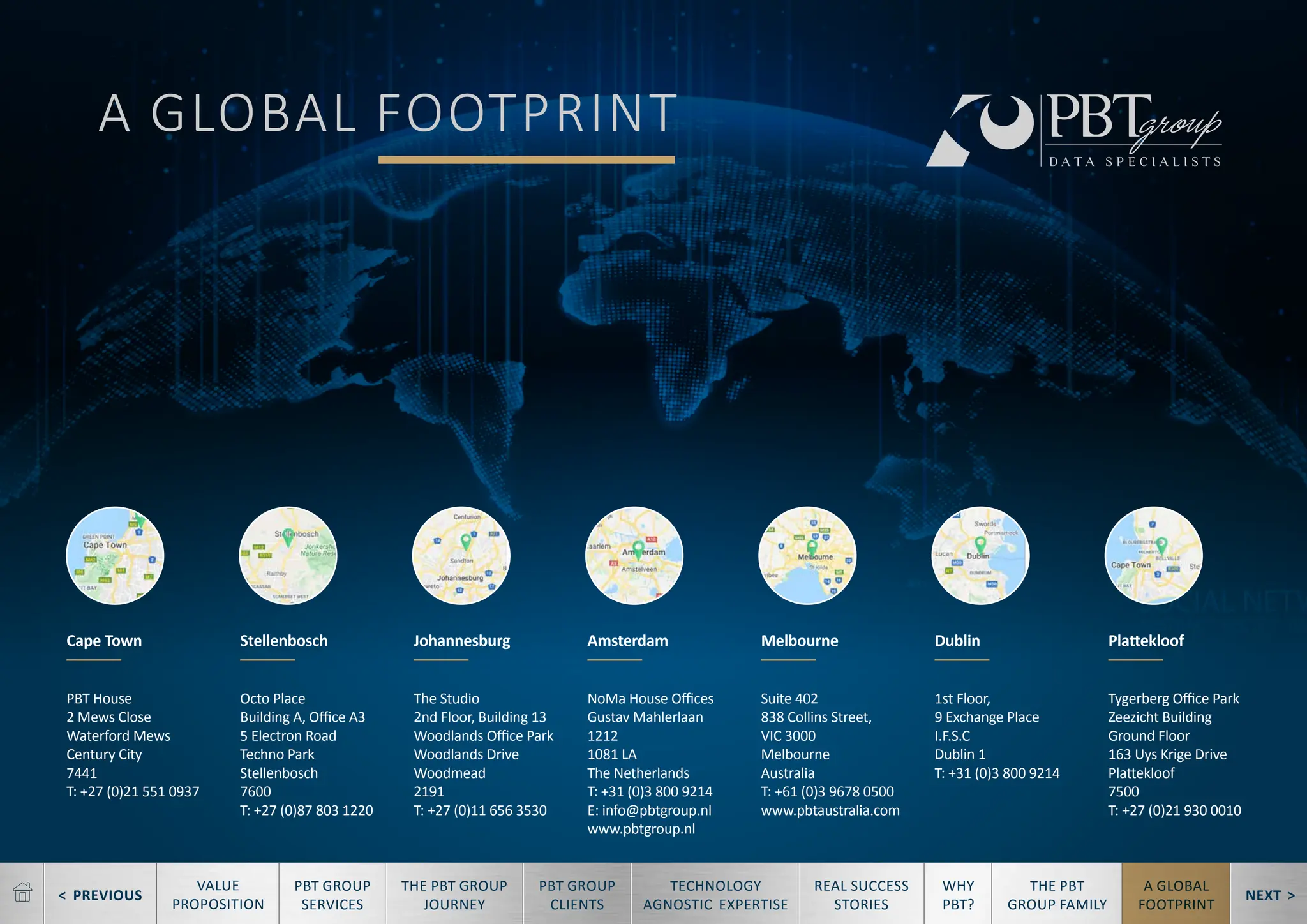 < PREVIOUS NEXT >
TECHNOLOGY
AGNOSTIC EXPERTISE
REAL SUCCESS
STORIES
WHY
PBT?
THE PBT
GROUP FAMILY
A GLOBAL
FOOTPRINT
VALUE
PROPOSITION
PBT GROUP
SERVICES
THE PBT GROUP
JOURNEY
PBT GROUP
CLIENTS
A GLOBAL FOOTPRINT
PBT House
2 Mews Close
Waterford Mews
Century City
7441
T: +27 (0)21 551 0937
Octo Place
Building A, Office A3
5 Electron Road
Techno Park
Stellenbosch
7600
T: +27 (0)87 803 1220
The Studio
2nd Floor, Building 13
Woodlands Office Park
Woodlands Drive
Woodmead
2191
T: +27 (0)11 656 3530
NoMa House Offices
Gustav Mahlerlaan
1212
1081 LA
The Netherlands
T: +31 (0)3 800 9214
E: info@pbtgroup.nl
www.pbtgroup.nl
Suite 402
838 Collins Street,
VIC 3000
Melbourne
Australia
T: +61 (0)3 9678 0500
www.pbtaustralia.com
1st Floor,
9 Exchange Place
I.F.S.C
Dublin 1
T: +31 (0)3 800 9214
Tygerberg Office Park
Zeezicht Building
Ground Floor
163 Uys Krige Drive
Plattekloof
7500
T: +27 (0)21 930 0010
Cape Town Stellenbosch Johannesburg Amsterdam Melbourne Dublin Plattekloof
 
