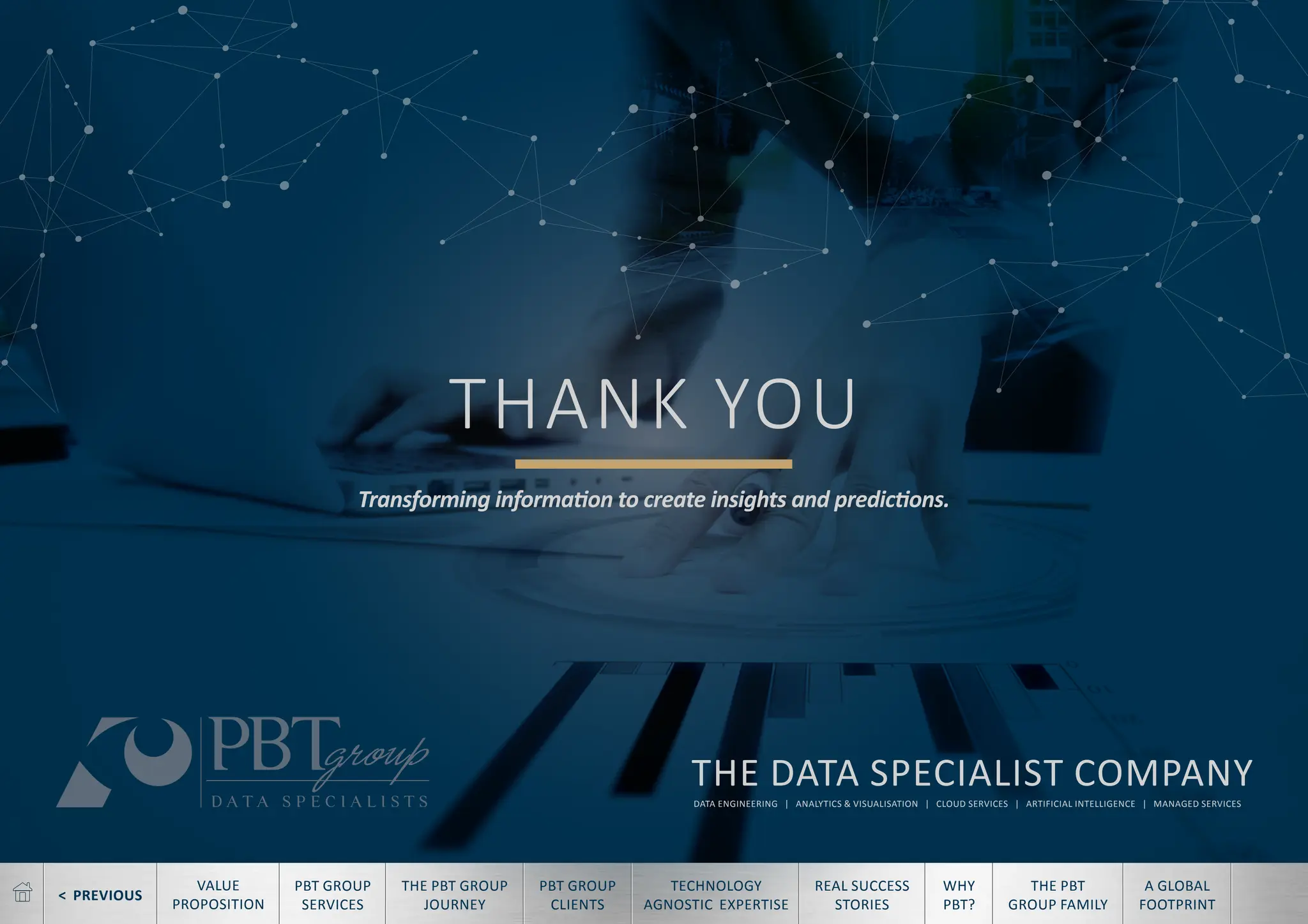 < PREVIOUS
TECHNOLOGY
AGNOSTIC EXPERTISE
REAL SUCCESS
STORIES
WHY
PBT?
THE PBT
GROUP FAMILY
A GLOBAL
FOOTPRINT
VALUE
PROPOSITION
PBT GROUP
SERVICES
THE PBT GROUP
JOURNEY
PBT GROUP
CLIENTS
THANK YOU
Transforming information to create insights and predictions.
THE DATA SPECIALIST COMPANY
DATA ENGINEERING | ANALYTICS & VISUALISATION | CLOUD SERVICES | ARTIFICIAL INTELLIGENCE | MANAGED SERVICES
 