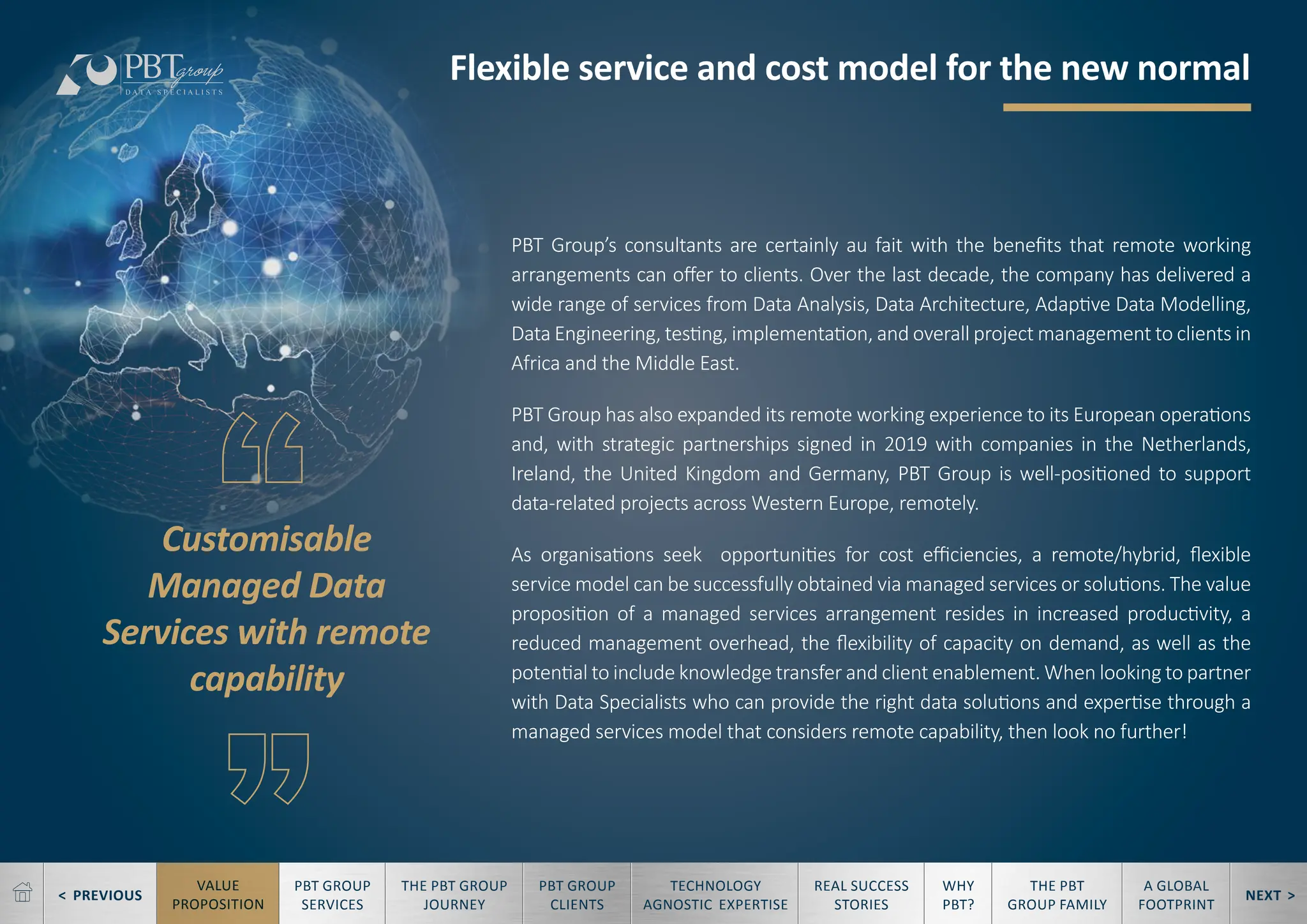 < PREVIOUS NEXT >
TECHNOLOGY
AGNOSTIC EXPERTISE
REAL SUCCESS
STORIES
WHY
PBT?
THE PBT
GROUP FAMILY
A GLOBAL
FOOTPRINT
VALUE
PROPOSITION
PBT GROUP
SERVICES
THE PBT GROUP
JOURNEY
PBT GROUP
CLIENTS
PBT Group’s consultants are certainly au fait with the benefits that remote working
arrangements can offer to clients. Over the last decade, the company has delivered a
wide range of services from Data Analysis, Data Architecture, Adaptive Data Modelling,
Data Engineering, testing, implementation, and overall project management to clients in
Africa and the Middle East.
PBT Group has also expanded its remote working experience to its European operations
and, with strategic partnerships signed in 2019 with companies in the Netherlands,
Ireland, the United Kingdom and Germany, PBT Group is well-positioned to support
data-related projects across Western Europe, remotely.
As organisations seek opportunities for cost efficiencies, a remote/hybrid, flexible
service model can be successfully obtained via managed services or solutions. The value
proposition of a managed services arrangement resides in increased productivity, a
reduced management overhead, the flexibility of capacity on demand, as well as the
potential to include knowledge transfer and client enablement. When looking to partner
with Data Specialists who can provide the right data solutions and expertise through a
managed services model that considers remote capability, then look no further!
Flexible service and cost model for the new normal
Customisable
Managed Data
Services with remote
capability
 
