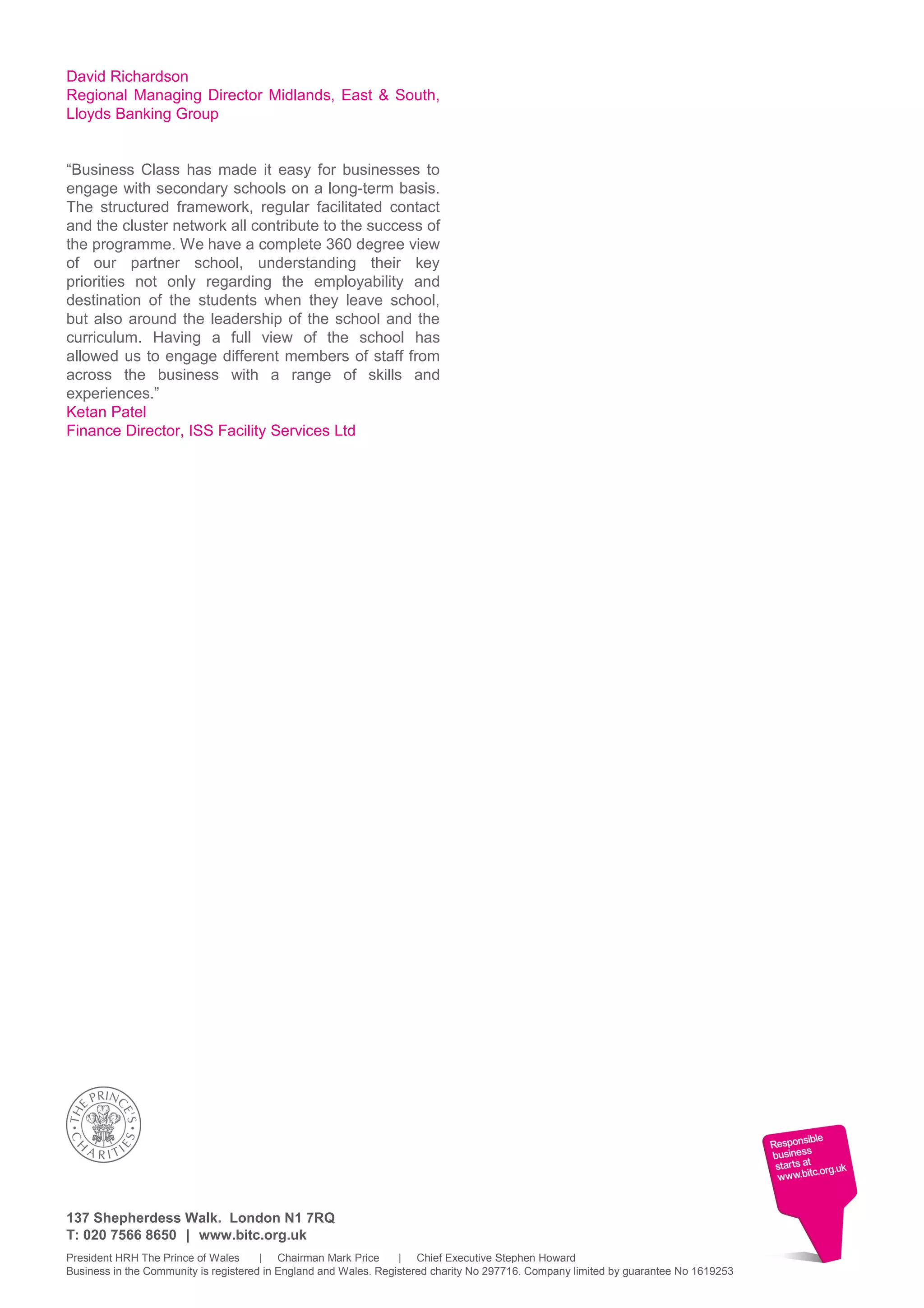 David Richardson
Regional Managing Director Midlands, East & South,
Lloyds Banking Group
“Business Class has made it easy for businesses to
engage with secondary schools on a long-term basis.
The structured framework, regular facilitated contact
and the cluster network all contribute to the success of
the programme. We have a complete 360 degree view
of our partner school, understanding their key
priorities not only regarding the employability and
destination of the students when they leave school,
but also around the leadership of the school and the
curriculum. Having a full view of the school has
allowed us to engage different members of staff from
across the business with a range of skills and
experiences.”
Ketan Patel
Finance Director, ISS Facility Services Ltd
137 Shepherdess Walk. London N1 7RQ
T: 020 7566 8650 | www.bitc.org.uk
President HRH The Prince of Wales | Chairman Mark Price | Chief Executive Stephen Howard
Business in the Community is registered in England and Wales. Registered charity No 297716. Company limited by guarantee No 1619253
 