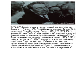 •   БРЕЖНЕВ Леонид Ильич государственный деятель. Маршал
    Советского Союза (1976), Герой Социалистического Труда (1961),
    четырежды Герой Советского Союза (1966, 1976, 1978, 1981),
    кавалер ордена "Победа". Сын рабочего. Образование получил в
    Курском землеустроительно-мелиоративном техникуме (1927) и
    Днепродзержинском металлургическом институте (1935). С 1921
    работал на заводе. В 1927-30 землеустроитель, зав. районным
    земельным Отделом, зам. пред. Райисполкома, зам. зав.
    Уральским областным земельным управлением. Участвовал в
    проведении коллективизации на Урале, сопровождавшейся
    массовыми арестами и высылками "кулаков и подкулачников".
 