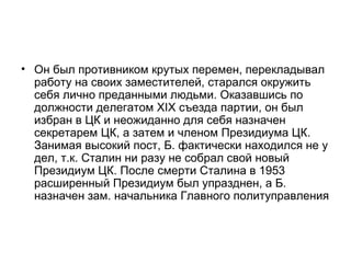 • Он был противником крутых перемен, перекладывал
  работу на своих заместителей, старался окружить
  себя лично преданными людьми. Оказавшись по
  должности делегатом XIX съезда партии, он был
  избран в ЦК и неожиданно для себя назначен
  секретарем ЦК, а затем и членом Президиума ЦК.
  Занимая высокий пост, Б. фактически находился не у
  дел, т.к. Сталин ни разу не собрал свой новый
  Президиум ЦК. После смерти Сталина в 1953
  расширенный Президиум был упразднен, а Б.
  назначен зам. начальника Главного политуправления
 