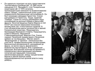 •   Он идеально подходил на роль представителя
    "коллективного руководства". В 1964 после
    смещения Н.С. Хрущева Б. стал Генеральным
    секретарем ЦК. С 1970 началась
    пропагандистская кампания по возвеличиванию
    нового "вождя", сомнительный успех к-рой
    подкреплялся безграничным честолюбием Б. Он
    был награжден звездами Героя Сов. Союза
    (четырежды) и Героя Соц. Труда, орденом
    "Победа", к-рым по статусу награждали лишь
    полководцев за крупные победы в масштабе
    фронта, Золотой медалью Карла Маркса от АН
    СССР как классик марксизма-ленинизма,
    множеством сов. и иностранных орденов. Б.
    стал обладателем массы должностей и званий:
    Генеральный секретарь, Председатель
    Президиума Верховного Совета, Председатель
    Совета Обороны, Верховный
    Главнокомандующий, Маршал Сов. Союза,
    лауреат Ленинской премии мира и Ленинской
    премии за три брошюры: "Малая земля",
    "Возрождение" и "Целина", написанные без
    участия Б. профессиональными литераторами.
    Бесконечные восхваления Б..доходившие до
    фарса, не могли скрыть фактического
    всевластия партаппарата, КГБ и армейской
    верхушки- Внутренняя политика во времена Б.
    определялась милитаризацией экономики,
    ползучей реставрацией сталинизма,
    увеличением разрыва .между процветанием
    верхов и убогой жизнью низов,
    коррумпированностью органов власти снизу
    доверху.
 