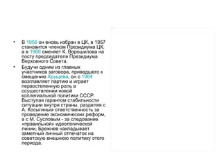 Picture 7




•   В 1956 он вновь избран в ЦК, в 1957
    становится членом Президиума ЦК,
    а в 1960 сменяет К. Ворошилова на
    посту председателя Президиума
    Верховного Совета.
•   Будучи одним из главных
    участников заговора, приведшего к
    смещению Хрущева, он с 1964
    возглавляет партию и играет
    первостепенную роль в
    осуществлении новой
    коллегиальной политики СССР.
    Выступая гарантом стабильности
    ситуации внутри страны, разделяя с
    А. Косыгиным ответственность за
    проведение экономических реформ,
    а с М. Сусловым - за следование
    «правильной» идеологической
    линии, Брежнев накладывает
    заметный личный отпечаток на
    советскую внешнюю политику этого
    периода.
 
