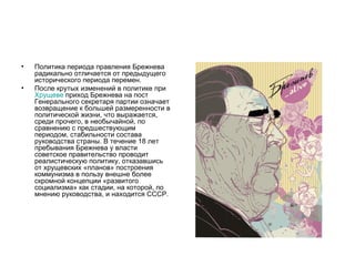 •   Политика периода правления Брежнева
    радикально отличается от предыдущего
    исторического периода перемен.
•   После крутых изменений в политике при
    Хрущеве приход Брежнева на пост
    Генерального секретаря партии означает
    возвращение к большей размеренности в
    политической жизни, что выражается,
    среди прочего, в необычайной, по
    сравнению с предшествующим
    периодом, стабильности состава
    руководства страны. В течение 18 лет
    пребывания Брежнева у власти
    советское правительство проводит
    реалистическую политику, отказавшись
    от хрущевских «планов» построения
    коммунизма в пользу внешне более
    скромной концепции «развитого
    социализма» как стадии, на которой, по
    мнению руководства, и находится СССР.
 