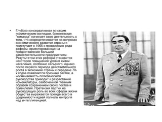 •   Глубоко консервативная по своим
    политическим взглядам, брежневская
    "команда" начинает свою деятельность с
    того, что сосредоточивается на вопросах
    экономического развития страны и
    приступает с 1965 к проведению ряда
    реформ, ориентированных на
    предоставление большей
    самостоятельности предприятиям.
    Результатом этих реформ становится
    некоторое повышение уровня жизни
    населения, особенно сельского, однако
    после первого периода действительного
    роста в экономике страны к середине 70-
    х годов появляются признаки застоя, а
    несменяемость политического
    руководства приводит к разрастанию
    номенклатуры, озабоченной главным
    образом сохранением своих постов и
    привилегий. Претензия партии на
    руководящую роль во всех сферах жизни
    общества выражается прежде всего в
    одержимости идеей полного контроля
    над интеллигенцией.
 