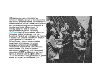 •   Образ всемогущего государства
    начинает давать трещины с появлением
    феномена диссидентства, которое как бы
    символизирует - хотя самих диссидентов
    ничтожно мало - ширящуюся пропасть
    между властью и обществом. На
    международной арене Брежнев
    продолжает следовать начатому
    Хрущевым курсу на развитие диалога с
    Западом. Урегулирование статуса
    Берлина, признание нерушимости границ
    в Восточной Европе и особенно первые
    двусторонние соглашения по
    разоружению представляют собой
    ощутимые достижения политики
    разрядки, кульминацией которой
    становится подписание Хельсинкских
    соглашений. Эти успехи, однако,
    оказываются серьезно подорванными
    происками СССР в Африке, а затем и
    прямым вторжением в Афганистан в
    1979, после чего в международных делах
    вновь воцаряется напряженность.
 