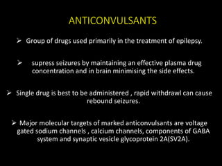 ANTICONVULSANTS
 Group of drugs used primarily in the treatment of epilepsy.
 supress seizures by maintaining an effective plasma drug
concentration and in brain minimising the side effects.
 Single drug is best to be administered , rapid withdrawl can cause
rebound seizures.
 Major molecular targets of marked anticonvulsants are voltage
gated sodium channels , calcium channels, components of GABA
system and synaptic vesicle glycoprotein 2A(SV2A).
 