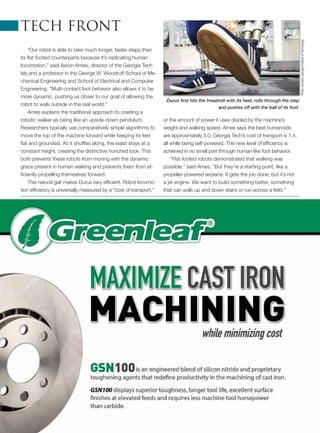 “Our robot is able to take much longer, faster steps than
its flat-footed counterparts because it’s replicating human
locomotion,” said Aaron Ames, director of the Georgia Tech
lab and a professor in the George W. Woodruff School of Me-
chanical Engineering and School of Electrical and Computer
Engineering. “Multi-contact foot behavior also allows it to be
more dynamic, pushing us closer to our goal of allowing the
robot to walk outside in the real world.”
Ames explains the traditional approach to creating a
robotic walker as being like an upside-down pendulum.
Researchers typically use comparatively simple algorithms to
move the top of the machine forward while keeping its feet
flat and grounded. As it shuffles along, the waist stays at a
constant height, creating the distinctive hunched look. This
both prevents these robots from moving with the dynamic
grace present in human walking and prevents them from ef-
ficiently propelling themselves forward.
This natural gait makes Durus very efficient. Robot locomo-
tion efficiency is universally measured by a “cost of transport,”
or the amount of power it uses divided by the machine’s
weight and walking speed. Ames says the best humanoids
are approximately 3.0. Georgia Tech’s cost of transport is 1.4,
all while being self-powered. This new level of efficiency is
achieved in no small part through human-like foot behavior.
“Flat-footed robots demonstrated that walking was
possible,” said Ames. “But they’re a starting point, like a
propeller-powered airplane. It gets the job done, but it’s not
a jet engine. We want to build something better, something
that can walk up and down stairs or run across a field.”
tech front
Durus first hits the treadmill with its heel, rolls through the step
and pushes off with the ball of its foot.
PhotocourtesyGeorgiaInstituteofTechnology
 