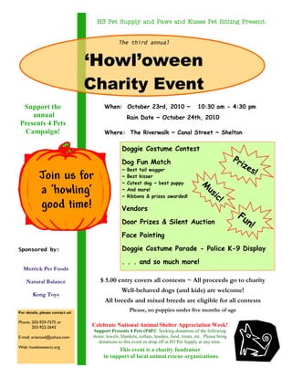 $ 5.00 entry covers all contests ~ All proceeds go to charity
Well-behaved dogs (and kids) are welcome!
All breeds and mixed breeds are eligible for all contests
Please, no puppies under five months of age
The third annual
‘Howl’oween
Charity Event
For details, please contact us!
Phone: 203-929-7575 or
203-922-2643
E-mail: arianowl@yahoo.com
Web: howloweenct.org
Sponsored by:
When: October 23rd, 2010 ~ 10:30 am - 4:30 pm
Where: The Riverwalk ~ Canal Street ~ Shelton
Join us for
a ‘howling’
good time!
Celebrate National Animal Shelter Appreciation Week!
Support Presents 4 Pets (P4P)! Seeking donations of the following
items: towels, blankets, collars, leashes, food, treats, etc. Please bring
donations to this event or drop off at H3 Pet Supply at any time.
This event is a charity fundraiser
in support of local animal rescue organizations.
Doggie Costume Contest
Dog Fun Match
~ Best tail wagger
~ Best kisser
~ Cutest dog ~ best puppy
~ And more!
~ Ribbons & prizes awarded!
Vendors
Door Prizes & Silent Auction
Face Painting
Doggie Costume Parade - Police K-9 Display
. . . and so much more!
Prizes!
Fun!
H3 Pet Supply and Paws and Kisses Pet Sitting Present:H3 Pet Supply and Paws and Kisses Pet Sitting Present:H3 Pet Supply and Paws and Kisses Pet Sitting Present:H3 Pet Supply and Paws and Kisses Pet Sitting Present:
Support the
annual
Presents 4 Pets
Campaign!
Merrick Pet Foods
Natural Balance
Kong Toys
M
usic!
Rain Date ~ October 24th, 2010
 