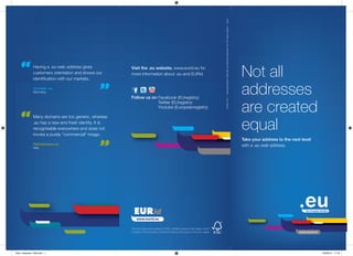 Not all
addresses
are created
equal
Take your address to the next level
with a .eu web address.
This brochure was printed on FSC certified chlorine free paper which
contains 50% recycled content including 25% post-consumer waste.
Visit the .eu website, www.eurid.eu for
more information about .eu and EURid.
Follow us on Facebook (EUregistry)
Twitter (EUregistry)
Youtube (Europeanregistry)
©EURid,2015IResponsiblepublisher:EURid,MarcVanWesemael,Woluwelaan150,1831Diegem,BelgiumICypres
Having a .eu web address gives
customers orientation and shows our
identification with our markets.
Crumpler .eu
Germany
Fabriziobosso.eu
Italy
Many domains are too generic, whereas
.eu has a new and fresh identity. It is
recognisable everywhere and does not
invoke a purely “commercial” image.
www.eurid.eu
Flyer_3reasons_V06.indd 1 05/05/15 17:19
 