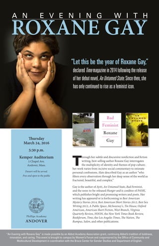 Thursday
March 24, 2016
5:30 p.m.
Kemper Auditorium
5 Chapel Ave.
Andover, Mass.
Dessert will be served.
Free and open to the public
“An Evening with Roxane Gay” is made possible by an Abbot Academy Association grant, continuing Abbot’s tradition of boldness,
innovation, and caring. This event is brought to campus by Women’s Forum and cosponsored by the Office of Community and
Multicultural Development in coordination with the Brace Center for Gender Studies and Department of English.
T
hrough her subtle and discursive nonfiction and fiction
writing, best-selling author Roxane Gay interrogates
the multiplicity of identity and themes of pop culture;
her work varies from incisive social commentary to intimate
personal confessions. Slate described Gay as an author “who
filters every observation through her deep sense of the world as
fractured, beautiful, and complex.”
Gay is the author of Ayiti, An Untamed State, Bad Feminist,
and the soon-to-be-released Hunger and is coeditor of PANK,
which publishes bright and promising writers and poets. Her
writing has appeared or is forthcoming in Best American
Mystery Stories 2014, Best American Short Stories 2012, Best Sex
Writing 2012, A Public Space, McSweeney’s, Tin House, Oxford
American, American Short Fiction, West Branch, Virginia
Quarterly Review, NOON, the New York Times Book Review,
Bookforum, Time, the Los Angeles Times, The Nation, The
Rumpus, Salon, and other publications.
“Let this be the year of Roxane Gay,”
declaredTimemagazinein2014followingtherelease
ofherdebutnovel,AnUntamedState.Sincethen,she
hasonlycontinuedtoriseasafeministicon.
ROXANE GAY
A N E V E N I N G W I T H
 