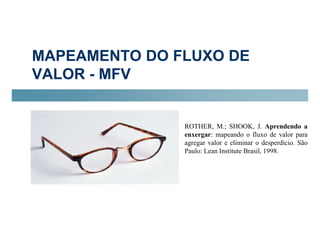 MAPEAMENTO DO FLUXO DE 
VALOR - MFV 
ROTHER, M.; SHOOK, J. Aprendendo a 
enxergar: mapeando o fluxo de valor para 
agregar valor e eliminar o desperdício. São 
Paulo: Lean Institute Brasil, 1998. 
 