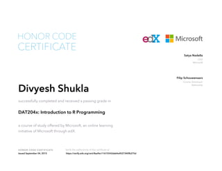 CEO
Microsoft
Satya Nadella
Course Developer
DataCamp
Filip Schouwenaars
HONOR CODE CERTIFICATE Verify the authenticity of this certificate at
CERTIFICATE
HONOR CODE
Divyesh Shukla
successfully completed and received a passing grade in
DAT204x: Introduction to R Programming
a course of study offered by Microsoft, an online learning
initiative of Microsoft through edX.
Issued September 04, 2015 https://verify.edx.org/cert/8aa9ec11615542dab4e4027340fb275d
 