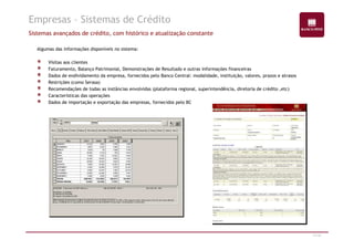 Empresas – Sistemas de Crédito 
Sistemas avançados de crédito, com histórico e atualização constante 
Algumas das informações disponíveis no sistema: 
Visitas aos clientes 
Faturamento, Balanço Patrimonial, Demonstrações de Resultado e outras informações financeiras 
Dados de endividamento da empresa, fornecidos pelo Banco Central: modalidade, instituição, valores, prazos e atrasos 
Restrições (como Serasa) 
Recomendações de todas as instâncias envolvidas (plataforma regional, superintendência, diretoria de crédito ,etc) 
Características das operações 
Dados de importação e exportação das empresas, fornecidos pelo BC 
17/47 
 