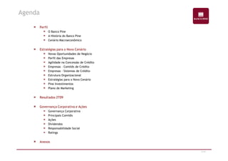 Perfil 
O Banco Pine 
A História do Banco Pine 
Cenário Macroeconômico 
Estratégias para o Novo Cenário 
Novas Oportunidades de Negócio 
Perfil das Empresas 
Agilidade na Concessão de Crédito 
Empresas – Comitês de Crédito 
Empresas – Sistemas de Crédito 
Estrutura Organizacional 
Estratégias para o Novo Cenário 
Agenda 
2/47 
Pine Investimentos 
Plano de Marketing 
Resultados 2T09 
Governança Corporativa e Ações 
Governança Corporativa 
Principais Comitês 
Ações 
Dividendos 
Responsabilidade Social 
Ratings 
Anexos 
 