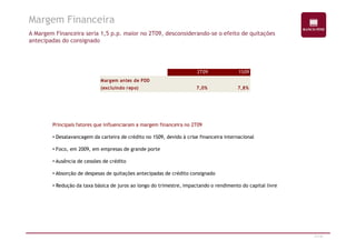 Margem Financeira 
A Margem Financeira seria 1,5 p.p. maior no 2T09, desconsiderando-se o efeito de quitações 
antecipadas do consignado 
2T09 1S09 
Margem antes de PDD 
(excluindo repo) 7,0% 7,8% 
Principais fatores que influenciaram a margem financeira no 2T09 
31/47 
• Desalavancagem da carteira de crédito no 1S09, devido à crise financeira internacional 
• Foco, em 2009, em empresas de grande porte 
• Ausência de cessões de crédito 
• Absorção de despesas de quitações antecipadas de crédito consignado 
• Redução da taxa básica de juros ao longo do trimestre, impactando o rendimento do capital livre 
 