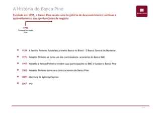 A História do Banco Pine 
Fundado em 1997, o Banco Pine revela uma trajetória de desenvolvimento contínuo e 
aproveitamento das oportunidades de negócio 
1997 
Fundação do Banco 
Pine 
1939 - A família Pinheiro funda seu primeiro Banco no Brasil – O Banco Central do Nordeste 
1975 - Noberto Pinheiro se torna um dos controladores acionários do Banco BMC 
6/47 
1997 - Noberto e Nelson Pinheiro vendem suas participações no BMC e fundam o Banco Pine 
2005 - Noberto Pinheiro torna-se o único acionista do Banco Pine 
2007 – Abertura da Agência Cayman 
2007 – IPO 
 