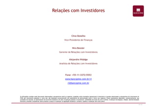 Relações com Investidores 
Clive Botelho 
Vice-Presidente de Finanças 
Nira Bessler 
Gerente de Relações com Investidores 
47/47 
Alejandra Hidalgo 
Analista de Relações com Investidores 
Fone: +55-11-3372-5553 
www.bancopine.com.br/ri 
ri@bancopine.com.br 
As afirmações contidas neste documento relacionadas a perspectivas sobre os negócios, projeções sobre resultados operacionais e financeiros e aquelas relacionadas a perspectivas de crescimento do 
PINE são meramente projeções e, como tais, são baseadas exclusivamente nas expectativas da administração sobre o futuro dos negócios. Essas expectativas dependem, substancialmente, das 
condições de mercado, do desempenho da economia brasileira e do setor (mudanças políticas e econômicas, volatilidade nas taxas de juros e câmbio, mudanças tecnológicas, inflação, desintermediação 
financeira, pressões competitivas sobre produtos e preços e mudanças na legislação tributária) e, portanto, sujeitas a mudanças sem aviso prévio. 
