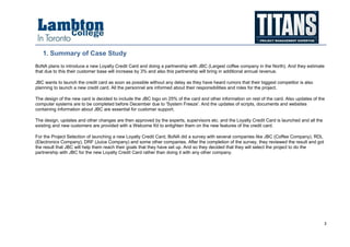 3
1. Summary of Case Study
BoNA plans to introduce a new Loyalty Credit Card and doing a partnership with JBC (Largest coffee company in the North). And they estimate
that due to this their customer base will increase by 3% and also this partnership will bring in additional annual revenue.
JBC wants to launch the credit card as soon as possible without any delay as they have heard rumors that their biggest competitor is also
planning to launch a new credit card. All the personnel are informed about their responsibilities and roles for the project.
The design of the new card is decided to include the JBC logo on 25% of the card and other information on rest of the card. Also updates of the
computer systems are to be completed before December due to 'System Freeze'. And the updates of scripts, documents and websites
containing information about JBC are essential for customer support.
The design, updates and other changes are then approved by the experts, supervisors etc. and the Loyalty Credit Card is launched and all the
existing and new customers are provided with a Welcome Kit to enlighten them on the new features of the credit card.
For the Project Selection of launching a new Loyalty Credit Card, BoNA did a survey with several companies like JBC (Coffee Company), RDL
(Electronics Company), DRF (Juice Company) and some other companies. After the completion of the survey, they reviewed the result and got
the result that JBC will help them reach their goals that they have set up. And so they decided that they will select the project to do the
partnership with JBC for the new Loyalty Credit Card rather than doing it with any other company.
 