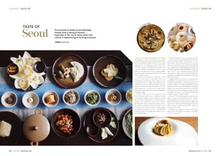 go urme t taste o fg our met taste of
108 July 2015 dotwnews.com dotwnews.com July 2015 109
High-end Korean cuisine at La Ye
on
The love affair with Korean cuisine
has gripped the world – and nowhere more so than
Seoul.It’ssuddenlyinvoguetobeafoodieinKoreaand
they do it with style, passion and excess. Overweight
celebrities are now endorsing products with “proud
to be fat” routines on comedy shows, much to the
country’s amusement. And chefs are stars, too – ironic
when you consider that many have spoken publicly
about being disowned by their families for pursuing
such a “menial” career. 
It seems every television channel has a food
discovery show such as Tasty Road, which has
transformed two B-list divas into bona-fide stars. The
concept of the show is simple: They stuff their faces
with delicious food, leaving long queues of hungry
followers in their wake. Then there’s Please Take Care
of My Refrigerator, a South Korean cooking variety
show where chefs create creative dishes from leftovers
in people’s fridges.
In Seoul, there are two-hour queues for craft
beer, 40-minute waits for churros, restaurants booked
out months in advance and food delivery services
for every type of available grub. It’s the same story in
Jeonju, a city around two hours south of Seoul.
On weekends, culinary connoisseurs swarm the city
for authentic bibimbap, kettles of chilled, cloudy
rice beer served with side dishes, blood-pudding
stew, shaved-ice desserts and more – devouring the
food like locusts and disappearing without a trace
come Sunday night. 
The Seoul restaurant scene is dynamic as chefs try
tocomeupwiththenextgreatKoreanfoodtrend.This
season it’s all about fondue – Korean style. At James’
Cheese Ribs restaurant in Seoul, guests dip spicy pork
ribs into oozing melted cheese, which neutralises the
spice.BurgerKingevenhadafondueburgerwhereyou
could dip a large flame-grilled Whopper in cheese. Yet
there is also a wave of health-conscious Koreans
who queue for cold-press juices infused with fruits,
vegetables and supplements that promise to beautify,
detox and revitalise.
For gourmands, the emphasis is on sourcing, skill
andtradition.Top-gradeKoreanbeefrestaurantsfocus
on organic, grass-fed beef, carefully aging the meat to
perfection.There’soverwhelmingdemandforfarming
cooperatives such as the Korean Hansalim Federation,
a grassroots movement that works with around 2,000
local farmers to source pesticide-free, locally produced
vegetables and meats, from barley-fed pork and
artisanal sausages to organic kimchi.
Koreans are also championing old restaurants that
stick to time-honoured traditions like the 70-year-
old Hadongkwan restaurant in Seoul, a cult classic
favoured by presidents, politicians and socialites, and
famous for a slow-simmered gomtang beef soup that
takes all night to make. Once the batch is gone, the
restaurant closes shop. 
The place to eat right now is Seoul, a destination
where you’re wise to follow your hunger – it’s unlikely
to steer you wrong.
W
ood
-fired pizza at Fabbro
Words: Daniel Gray
From kimchi to barbecue and bibimbap,
Korean food is having a moment –
especially in the city of Seoul where the
cuisine is experiencing an exciting evolution
taste of
Seoul
 