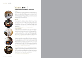 go urme t taste o fg our met taste of
110 July 2015 dotwnews.com dotwnews.com July 2015 111
Seoul’s best 5
Five delectable spots to sample Seoul’s vibrant cuisine
La Yeon
Located in The Shilla hotel, La Yeon offers high-end Korean cuisine in an elegant atmosphere with
spectacular views of Namsan Mountain. Open since 2013, the kitchen is led by the learned hand
of chef Sung-il Kim and his team. The cuisine sticks to tradition with great emphasis on seasonal
ingredients, while the backing and resources of the Samsung family give the restaurant the luxury to
source the best. Its standout dish is gujeolpan, an ornate platter of thin flour pancakes used to wrap
nine seasonal ingredients. Other exemplary dishes include chargrilled pork belly and Gaduck Island
sea cucumber, braised beef galbijjim, and a cold seafood salad with pine nut dressing. It’s an exceptional
restaurant showcasing the skill and ingredients of Korea. 
The Shilla, 249 Dongho-ro, Jung-ru; Tel: +82 2 2230 3367; www.shilla.net
Han6gam
Located in the food section of the new Gran Seoul Mall near Jonggak station, this is a high-end beef
restaurant with an upscale atmosphere, surprising presentation, good service and great food. The
Korean beef is pristine – top quality, dry aged and marbled as intricately as a snowflake. A single
portion will start at KRW40,000 (US$36) and can go up to hundreds of thousands for a massive bone-in
rib-eye platter. Chefs use fine oak charcoal to grill the meat at the table, while sauces and dips such
as fresh wasabi, Dijon mustard and sea salt, along with salads and kimchi (fermented vegetables),
are served with the meal. Another exciting aspect is how they serve soju (a local spirit), which is
frozen then pounded with a rubber mallet to break up the ice crystals – resulting in an extra-smooth
beverage. Han6gam even serves dessert: homemade ice cream topped with roasted bean powder
makes for a fun finale.
Gran Seoul Mall, B1, Chunjin-Dong, Jongro-Gu; Tel: +82 2 2158 7933; www.han6gam.com
Fabbro
The second restaurant from chef Jae-sung Lee, who also owns the famous Daejangjangi (Blacksmith)
Hwadeok Pizza in Bukchon, Fabbro is an upscale Italian eatery set in a hanok (a traditional Korean
house). Serving a fusion of Korean and Italian cuisine, the pizzas and pastas are exemplary. Baked
in a wood-fire oven, the cheese-loaded Quattro Formaggi is served with a side of honey, apple and
brie, while the delectable selection of handmade pasta includes sumptuous reginette alla carbonara di
funghi and bouillabaisse-style seafood spaghetti al frutti di mare. Salads include a ricotta salad with
crescent moon pita and a crisp Caesar with a lovely confetti of cheese, while homemade tiramisu or
affogato for dessert completes the meal. Styled with antique furniture, the restaurant’s high open-beam
hanok ceilings are lit by simple iron candles. A former blacksmith by trade, chef Lee has handcrafted
many of the restaurant’s metal fixtures, plates and ornaments. The setting and food make Fabbro one
Korea’s standout restaurants.
Daejangjangi Fabbro, 202-1, Gahoe-Dong, Jongno-Gu; Tel: +82 2 764 4297
Balwoo Gongyang
The flagship restaurant run by the Jogyesa Temple Order of Monks sources the best locally grown,
seasonal produce – some of which is harvested at their own temples. Everything, including the
kimchi, is made on site. The food is prepared under the watchful eye of Master Dae An and her team.
Eschewing à la carte, multi-course menus at Balwoo Gongyang range from US$30 to $80 per person.
The highlights of the 15-dish “Enlightenment” menu include crunchy, light potato noodles in a green
pea stock; a crisp deodeok salad with refreshing mild horseradish dressing; and shiitake mushroom
crisps served with a spicy-yet-sweet sauce that are addictive. At times, Balwoo chefs let the ingredients
speak for themselves, such as the four-year-old Jiri Mountain ginseng, which is dipped into a citron
sauce. All in all, it’s a holistic experience not to be missed.
 Balwoo Gongyang, 5th floor, 56 Woojeongkuk-ro, Jongno-Gu; Tel: +82 2 2031 2081; www.baru.or.kr
Soigné Seoul
After working at Thomas Keller’s Per Se, Chef Jun Lee did a series of “pop ups” around Korea before
setting up his own space, Soigné, which has earned a reputation as one of Korea’s most creative and far-
reaching restaurants. Lee’s menu changes five times a year; the current theme is “The Eight Provinces
of Korea”, featuring highlights such as shark loin, buckwheat capellini with uni, and jeju chocolate
mousse. Lee’s most adventurous menu was “Episode Seven: Cinema Paradiso”, which recreated iconic
dishes from movies such as ratatouille from the eponymous kids’ film, an avocado salad plate inspired
by Jurassic Park and a Moulin Rouge-esque lobster truffle bisque. Lee is a fearless chef seeking to create
new flavours and concepts, and is a welcome surprise in Korea’s dining scene. 
B1F 549-17 Banpo Seocho; Tel: +82 2 3477 9386; www.soigneseoul.com
 