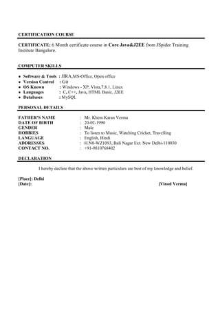 CERTIFICATION COURSE
CERTIFICATE: 6 Month certificate course in Core Java&J2EE from JSpider Training
Institute Bangalore.
COMPUTER SKILLS
● Software & Tools : JIRA,MS-Office, Open office
● Version Control : Git
● OS Known : Windows - XP, Vista,7,8.1, Linux
● Languages : C, C++, Java, HTML Basic, J2EE
● Databases : MySQL
PERSONAL DETAILS
FATHER’S NAME : Mr. Khem Karan Verma
DATE OF BIRTH : 20-02-1990
GENDER : Male
HOBBIES : To listen to Music, Watching Cricket, Travelling
LANGUAGE : English, Hindi
ADDRESSES : H.N0-WZ1093, Bali Nagar Ext. New Delhi-110030
CONTACT NO. : +91-9810768402
DECLARATION
I hereby declare that the above written particulars are best of my knowledge and belief.
[Place]: Delhi
[Date]: [Vinod Verma]
 