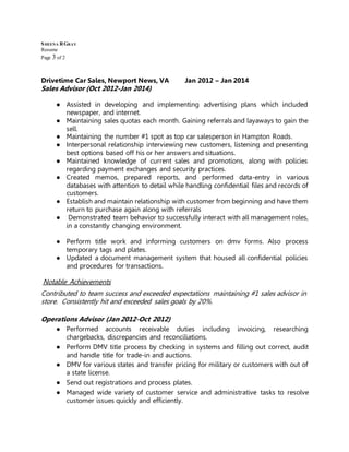 SHEENA RGRAY
Resume
Page 3 of 2
Drivetime Car Sales, Newport News, VA Jan 2012 – Jan 2014
Sales Advisor (Oct 2012-Jan 2014)
● Assisted in developing and implementing advertising plans which included
newspaper, and internet.
● Maintaining sales quotas each month. Gaining referrals and layaways to gain the
sell.
● Maintaining the number #1 spot as top car salesperson in Hampton Roads.
● Interpersonal relationship interviewing new customers, listening and presenting
best options based off his or her answers and situations.
● Maintained knowledge of current sales and promotions, along with policies
regarding payment exchanges and security practices.
● Created memos, prepared reports, and performed data-entry in various
databases with attention to detail while handling confidential files and records of
customers.
● Establish and maintain relationship with customer from beginning and have them
return to purchase again along with referrals
● Demonstrated team behavior to successfully interact with all management roles,
in a constantly changing environment.
● Perform title work and informing customers on dmv forms. Also process
temporary tags and plates.
● Updated a document management system that housed all confidential policies
and procedures for transactions.
Notable Achievements
Contributed to team success and exceeded expectations maintaining #1 sales advisor in
store. Consistently hit and exceeded sales goals by 20%.
Operations Advisor (Jan 2012-Oct 2012)
● Performed accounts receivable duties including invoicing, researching
chargebacks, discrepancies and reconciliations.
● Perform DMV title process by checking in systems and filling out correct, audit
and handle title for trade-in and auctions.
● DMV for various states and transfer pricing for military or customers with out of
a state license.
● Send out registrations and process plates.
● Managed wide variety of customer service and administrative tasks to resolve
customer issues quickly and efficiently.
 