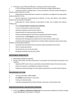  Working as a part of PM and CBM team to enhance the OEE of the machine.
 In shifts handling breakdowns of more than 60 Injection moldings independently.
 Teaching of injection molding robots, no vacuum problems, IOP faults trouble shootings for
smooth running of machines in shifts.
 Responsible for Mould calibration, Injection unit calibration and alignment for good quality
product production on lines.
 Hand on experience of load balancing of Machine, Tie bars, Gear Motors, Servo Motors
replacements during major breakdowns.
 Responsible for smooth operation of granulators & MTC units installed with Injection
molding units.
 Online Running Problems checking and rectification.
 To ensure full production without any delay.
 Working on Hydraulic and Pneumatic systems.
 Implementation for reducing machinery downtime.
 Planning, implementation & monitoring of assigned improvement projects.
 Implementation of 5’S’ Program for Spare Parts & Tool Handling
 Coordinate with molding process department to resolve process related issues.
 Coordinate with production department to maintain better production and to resolve major
problems to achieve good production.
 Coordinate with EHS department for maximum safety and healthy environment.
 Work on sputtering machine.
 Teaching of two, four and six axix robot.
 Breakdown handling of six axix denso robot.
NOTABLE PROJECTS
 Break-down reduction of pumps.
 Saving of 10% power and 40% compressed air consumption by eliminating the granulaters from
machines.
 Repairing of MTC units in house successfully to reduce Machine down-time and cost saving.
 Project on reduction in oil leakage from hydraulic machines.
 Change the mechanical designs of suction pipes of granulators for smooth suction of granus

TRAINING AT JOB
 Training on ISO-9001, 14001 &18001.
 5 S, KAIZEN Implementation in shop- floor.
 Training on Industrial safety.
 Training on Staying Ahead for Positive Attitude, Team work, communication skills.
PROFESSIONAL QUALIFICATIONS
 Three-year Diploma in Mechanical Engineering from Government Polytechnic Amritsar (Punjab)
in year 2005-08 with 72.5% marks in 1st
division.
 