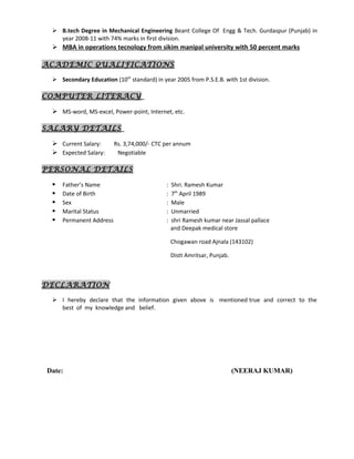  B.tech Degree in Mechanical Engineering Beant College Of Engg & Tech. Gurdaspur (Punjab) in
year 2008-11 with 74% marks in first division.
 MBA in operations tecnology from sikim manipal university with 50 percent marks
ACADEMIC QUALIFICATIONS
 Secondary Education (10th
standard) in year 2005 from P.S.E.B. with 1st division.
COMPUTER LITERACY
 MS-word, MS-excel, Power-point, Internet, etc.
SALARY DETAILS
 Current Salary: Rs. 3,74,000/- CTC per annum
 Expected Salary: Negotiable
PERSONAL DETAILS
 Father’s Name : Shri. Ramesh Kumar
 Date of Birth : 7th
April 1989
 Sex : Male
 Marital Status : Unmarried
 Permanent Address : shri Ramesh kumar near Jassal pallace
and Deepak medical store
Chogawan road Ajnala (143102)
Distt Amritsar, Punjab.
DECLARATION
 I hereby declare that the information given above is mentioned true and correct to the
best of my knowledge and belief.
Date: (NEERAJ KUMAR)
 