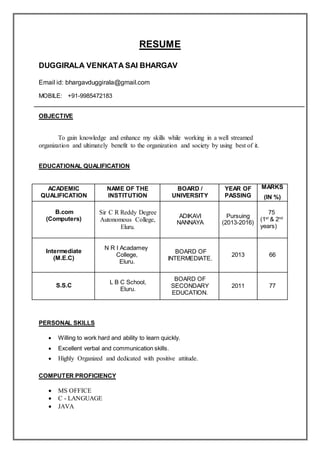RESUME
DUGGIRALA VENKATA SAI BHARGAV
Email id: bhargavduggirala@gmail.com
MOBILE: +91-9985472183
OBJECTIVE
To gain knowledge and enhance my skills while working in a well streamed
organization and ultimately benefit to the organization and society by using best of it.
EDUCATIONAL QUALIFICATION
ACADEMIC
QUALIFICATION
NAME OF THE
INSTITUTION
BOARD /
UNIVERSITY
YEAR OF
PASSING
MARKS
(IN %)
B.com
(Computers)
Sir C R Reddy Degree
Autonomous College,
Eluru.
ADIKAVI
NANNAYA
Pursuing
(2013-2016)
75
(1st
& 2nd
years)
Intermediate
(M.E.C)
N R I Acadamey
College,
Eluru.
BOARD OF
INTERMEDIATE.
2013 66
S.S.C
L B C School,
Eluru.
BOARD OF
SECONDARY
EDUCATION.
2011 77
PERSONAL SKILLS
 Willing to work hard and ability to learn quickly.
 Excellent verbal and communication skills.
 Highly Organized and dedicated with positive attitude.
COMPUTER PROFICIENCY
 MS OFFICE
 C - LANGUAGE
 JAVA
 