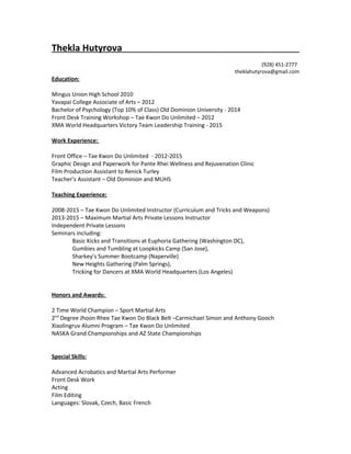 Thekla Hutyrova
(928) 451-2777
theklahutyrova@gmail.com
Education:
Mingus Union High School 2010
Yavapai College Associate of Arts – 2012
Bachelor of Psychology (Top 10% of Class) Old Dominion University - 2014
Front Desk Training Workshop – Tae Kwon Do Unlimited – 2012
XMA World Headquarters Victory Team Leadership Training - 2015
Work Experience:
Front Office – Tae Kwon Do Unlimited - 2012-2015
Graphic Design and Paperwork for Pante Rhei Wellness and Rejuvenation Clinic
Film Production Assistant to Renick Turley
Teacher’s Assistant – Old Dominion and MUHS
Teaching Experience:
2008-2015 – Tae Kwon Do Unlimited Instructor (Curriculum and Tricks and Weapons)
2013-2015 – Maximum Martial Arts Private Lessons Instructor
Independent Private Lessons
Seminars including:
Basic Kicks and Transitions at Euphoria Gathering (Washington DC),
Gumbies and Tumbling at Loopkicks Camp (San Jose),
Sharkey’s Summer Bootcamp (Naperville)
New Heights Gathering (Palm Springs),
Tricking for Dancers at XMA World Headquarters (Los Angeles)
Honors and Awards:
2 Time World Champion – Sport Martial Arts
2nd
Degree Jhoon Rhee Tae Kwon Do Black Belt –Carmichael Simon and Anthony Gooch
Xiaolingruv Alumni Program – Tae Kwon Do Unlimited
NASKA Grand Championships and AZ State Championships
Special Skills:
Advanced Acrobatics and Martial Arts Performer
Front Desk Work
Acting
Film Editing
Languages: Slovak, Czech, Basic French
 